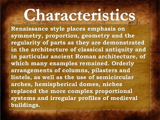 Renaissance style places emphasis on 
symmetry, proportion, geometry and the 
regularity of parts as they are demonstrated 
in the architecture of classical antiquity and 
in particular ancient Roman architecture, of 
which many examples remained. Orderly 
arrangements of columns, pilasters and 
lintels, as well as the use of semicircular 
arches, hemispherical domes, niches 
replaced the more complex proportional 
systems and irregular profiles of medieval 
buildings. 
 