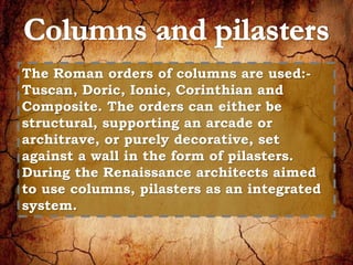 The Roman orders of columns are used:- 
Tuscan, Doric, Ionic, Corinthian and 
Composite. The orders can either be 
structural, supporting an arcade or 
architrave, or purely decorative, set 
against a wall in the form of pilasters. 
During the Renaissance architects aimed 
to use columns, pilasters as an integrated 
system. 
 