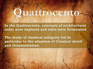 In the Quattrocento, concepts of architectural 
order were explored and rules were formulated. 
The study of classical antiquity led in 
particular to the adoption of Classical detail 
and Ornamentation. 
 