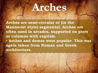 Arches are semi-circular or (in the 
Mannerist style) segmental. Arches are 
often used in arcades, supported on piers 
or columns with capitals. 
• Arches and domes were popular. This was 
again taken from Roman and Greek 
architecture. 
 
