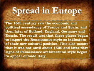 The 16th century saw the economic and 
political ascendancy of France and Spain, and 
then later of Holland, England, Germany and 
Russia. The result was that these places began 
to import the Renaissance style as indicators 
of their new cultural position. This also meant 
that it was not until about 1500 and later that 
signs of Renaissance architectural style began 
to appear outside Italy. 
 