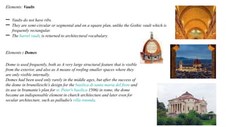 Elements: Vaults
– Vaults do not have ribs.
– They are semi-circular or segmental and on a square plan, unlike the Gothic vault which is
frequently rectangular.
– The barrel vault, is returned to architectural vocabulary.
Elements : Domes
Dome is used frequently, both as A very large structural feature that is visible
from the exterior, and also as A means of roofing smaller spaces where they
are only visible internally.
Domes had been used only rarely in the middle ages, but after the success of
the dome in brunelleschi’s design for the basilica di santa maria del fiore and
its use in bramante’s plan for st. Peter's basilica 1506) in rome, the dome
became an indispensable element in church architecture and later even for
secular architecture, such as palladio's villa rotonda.
 