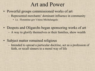 Art and Power Powerful groups commissioned works of art Represented merchants’ dominant influence in community i.e.  Florentine gov’t hires Michelangelo Despots and Oligarchs began sponsoring works of art A way to glorify themselves or their families, show wealth Subject matter remained religious Intended to spread a particular doctrine, act as a profession of faith, or recall sinners to a moral way of life 