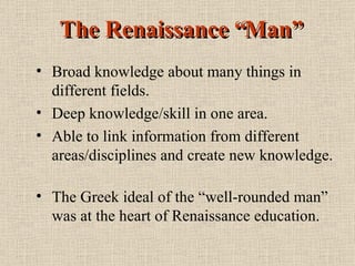 The Renaissance “Man” Broad knowledge about many things in different fields. Deep knowledge/skill in one area. Able to link information from different areas/disciplines and create new knowledge. The Greek ideal of the “well-rounded man” was at the heart of Renaissance education. 