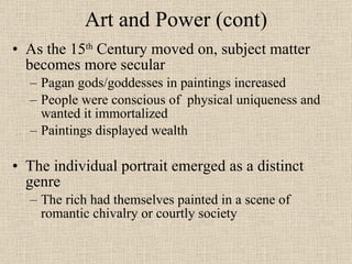 Art and Power (cont) As the 15 th  Century moved on, subject matter becomes more secular Pagan gods/goddesses in paintings increased People were conscious of  physical uniqueness and wanted it immortalized Paintings displayed wealth The individual portrait emerged as a distinct genre The rich had themselves painted in a scene of romantic chivalry or courtly society 