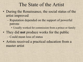 The State of the Artist During the Renaissance, the social status of the artist improved Reputation depended on the support of powerful patrons Usually worked for commission from a prince or family They did  not  produce works for the public Could mean loss of status Artists received a practical education from a master artist 