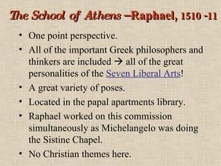 The School of Athens  – Raphael,  1510 -11 One point perspective. All of the important Greek philosophers and thinkers are included    all of the great personalities of the  Seven Liberal Arts ! A great variety of poses. Located in the papal apartments library. Raphael worked on this commission simultaneously as Michelangelo was doing the Sistine Chapel. No Christian themes here. 