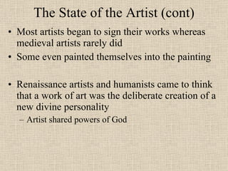 The State of the Artist (cont) Most artists began to sign their works whereas medieval artists rarely did Some even painted themselves into the painting Renaissance artists and humanists came to think that a work of art was the deliberate creation of a new divine personality Artist shared powers of God 