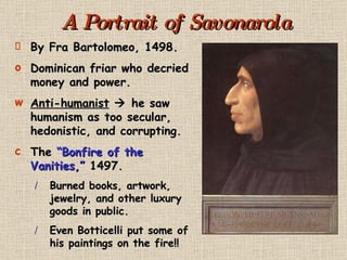 A Portrait of Savonarola By Fra Bartolomeo, 1498. Dominican friar who decried money and power. Anti-humanist     he saw humanism as too secular, hedonistic, and corrupting. The  “Bonfire of the Vanities,”  1497. Burned books, artwork, jewelry, and other luxury goods in public. Even Botticelli put some of his paintings on the fire!! 