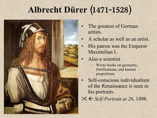 Albrecht Dürer (1471-1528) The greatest of German artists. A scholar as well as an artist. His patron was the Emperor Maximilian I. Also a scientist Wrote books on geometry, fortifications, and human proportions. Self-conscious individualism of the Renaissance is seen in his portraits.    Self-Portrait at 26 , 1498. 
