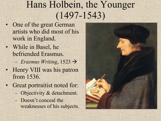Hans Holbein, the Younger (1497-1543) One of the great German artists who did most of his work in England. While in Basel, he befriended Erasmus. Erasmus Writing , 1523   Henry VIII was his patron from 1536. Great portraitist noted for: Objectivity & detachment. Doesn’t conceal the weaknesses of his subjects. 