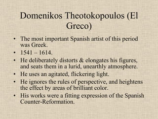 Domenikos Theotokopoulos (El Greco) The most important Spanish artist of this period was Greek. 1541 – 1614. He deliberately distorts & elongates his figures, and seats them in a lurid, unearthly atmosphere. He uses an agitated, flickering light. He ignores the rules of perspective, and heightens the effect by areas of brilliant color. His works were a fitting expression of the Spanish Counter-Reformation. 