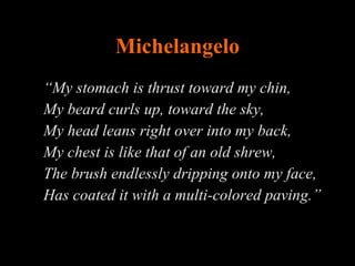 Michelangelo “ My stomach is thrust toward my chin,  My beard curls up, toward the sky,  My head leans right over into my back,  My chest is like that of an old shrew,  The brush endlessly dripping onto my face, Has coated it with a multi-colored paving.” 