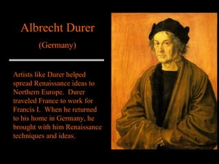 Albrecht Durer (Germany) Artists like Durer helped spread Renaissance ideas to Northern Europe.  Durer traveled France to work for Francis I.  When he returned to his home in Germany, he brought with him Renaissance techniques and ideas. 