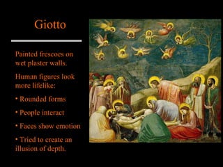 Giotto Painted frescoes on wet plaster walls. Human figures look more lifelike: Rounded forms People interact  Faces show emotion Tried to create an illusion of depth. 