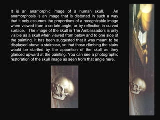 It is an anamorphic image of a human skull.  An anamorphosis is an image that is distorted in such a way that it only assu...