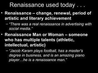 Renaissance used today . . .
• Renaissance – change, renewal, period of
artistic and literary achievement
– “There was a real renaissance in advertising with
social media.”

• Renaissance Man or Woman – someone
who has multiple talents (athletic,
intellectual, artistic)
– “Jacob Karam plays football, has a master’s
degree in business, and is an amazing piano
player…he is a renaissance man.”

 
