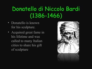 Donatello di Niccolo Bardi
(1386-1466)
• Donatello is known
for his sculpture.
• Acquired great fame in
his lifetime and was
called to many Italian
cities to share his gift
of sculpture

 