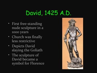 David, 1425 A.D.
• First free-standing
nude sculpture in a
1000 years
• Church was finally
less restrictive
• Depicts David
slaying the Goliath
• The sculpture of
David became a
symbol for Florence

 