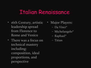 Italian Renaissance
• 16th Century, artistic
leadership spread
from Florence to
Rome and Venice
• There was a focus on
technical mastery
including:
composition, ideal
proportions, and
perspective

• Major Players:
–
–
–
–

Da Vinci*
Michelangelo*
Raphael*
Titian

 