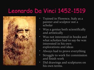Leonardo Da Vinci 1452-1519
• Trained in Florence, Italy as a
painter and sculptor not a
scholar
• Was a genius both scientifically
and artistically
• Was not interested in books and
what scholars had to say-he was
interested in his own
explorations and ideas
• Always had to prove everything
• Struggle to work for commission
and finish work
• Did drawings and sculptures on
his own terms.

 