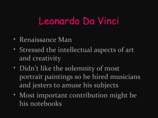 Leonardo Da Vinci
• Renaissance Man
• Stressed the intellectual aspects of art
and creativity
• Didn’t like the solemnity of most
portrait paintings so he hired musicians
and jesters to amuse his subjects
• Most important contribution might be
his notebooks

 