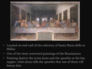 • Located on end wall of the refectory of Santa Maria delle in
Millan
• One of the most renowned paintings of the Renaissance
• Painting depicts the scene Jesus and the apostles at the last
supper, when Jesus tells the apostles that one of them will
betray him

 