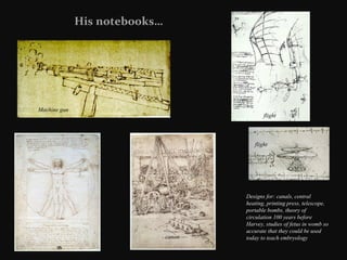 His notebooks…

Machine gun

flight

flight

canon

Designs for: canals, central
heating, printing press, telescope,
portable bombs, theory of
circulation 100 years before
Harvey, studies of fetus in womb so
accurate that they could be used
today to teach embryology

 