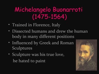 Michelangelo Buonarroti
(1475-1564)
• Trained in Florence, Italy
• Dissected humans and drew the human
body in many different positions
• Influenced by Greek and Roman
Sculptures
• Sculpture was his true love,
he hated to paint

 