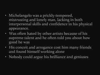 • Michelangelo was a prickly-tempered,
mistrusting and lonely man, lacking in both
interpersonal skills and confidence in his physical
appearance.
• Was often hated by other artists because of his
supreme talent and he often told you about how
good he was
• His conceit and arrogance cost him many friends
and found himself working alone
• Nobody could argue his brilliance and geniuses

 