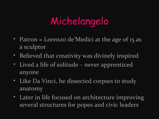 Michelangelo
• Patron = Lorenzo de’Medici at the age of 15 as
a sculptor
• Believed that creativity was divinely inspired
• Lived a life of solitude – never apprenticed
anyone
• Like Da Vinci, he dissected corpses to study
anatomy
• Later in life focused on architecture improving
several structures for popes and civic leaders

 