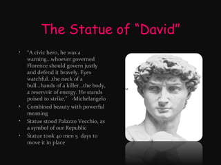The Statue of “David”
•

•
•
•

“A civic hero, he was a
warning...whoever governed
Florence should govern justly
and defend it bravely. Eyes
watchful...the neck of a
bull...hands of a killer...the body,
a reservoir of energy. He stands
poised to strike." -Michelangelo
Combined beauty with powerful
meaning
Statue stood Palazzo Vecchio, as
a symbol of our Republic
Statue took 40 men 5 days to
move it in place

 