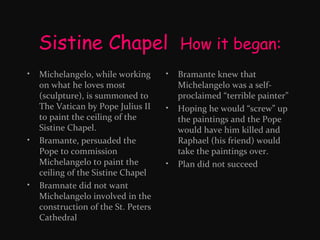 Sistine Chapel How it began:
•

•

•

Michelangelo, while working
on what he loves most
(sculpture), is summoned to
The Vatican by Pope Julius II
to paint the ceiling of the
Sistine Chapel.
Bramante, persuaded the
Pope to commission
Michelangelo to paint the
ceiling of the Sistine Chapel
Bramnate did not want
Michelangelo involved in the
construction of the St. Peters
Cathedral

•

•

•

Bramante knew that
Michelangelo was a selfproclaimed “terrible painter”
Hoping he would “screw” up
the paintings and the Pope
would have him killed and
Raphael (his friend) would
take the paintings over.
Plan did not succeed

 