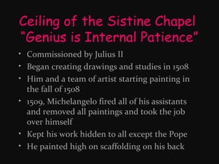 Ceiling of the Sistine Chapel
“Genius is Internal Patience”
• Commissioned by Julius II
• Began creating drawings and studies in 1508
• Him and a team of artist starting painting in
the fall of 1508
• 1509, Michelangelo fired all of his assistants
and removed all paintings and took the job
over himself
• Kept his work hidden to all except the Pope
• He painted high on scaffolding on his back

 