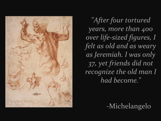 "After four tortured
years, more than 400
over life-sized figures, I
felt as old and as weary
as Jeremiah. I was only
37, yet friends did not
recognize the old man I
had become."
-Michelangelo

 