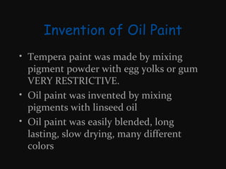 Invention of Oil Paint
• Tempera paint was made by mixing
pigment powder with egg yolks or gum
VERY RESTRICTIVE.
• Oil paint was invented by mixing
pigments with linseed oil
• Oil paint was easily blended, long
lasting, slow drying, many different
colors

 