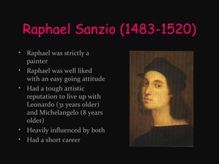 Raphael Sanzio (1483-1520)
• Raphael was strictly a
painter
• Raphael was well liked
with an easy going attitude
• Had a tough artistic
reputation to live up with
Leonardo (31 years older)
and Michelangelo (8 years
older)
• Heavily influenced by both
• Had a short career

 
