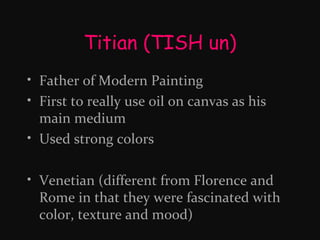 Titian (TISH un)
• Father of Modern Painting
• First to really use oil on canvas as his
main medium
• Used strong colors
• Venetian (different from Florence and
Rome in that they were fascinated with
color, texture and mood)

 