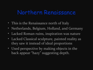 Northern Renaissance
•
•
•
•

This is the Renaissance north of Italy
Netherlands, Belgium, Holland, and Germany
Lacked Roman ruins, inspiration was nature
Lacked Classical sculpture, painted reality as
they saw it instead of ideal proportions
• Used perspective by making objects in the
back appear “hazy” suggesting depth.

 