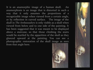 It is an anamorphic image of a human skull.
An
anamorphosis is an image that is distorted in such a
way that it only assumes the proportions of a
recognizable image when viewed from a certain angle,
or by reflection in curved surface. The image of the
skull in The Ambassadors is only visible as a skull when
viewed from below and to one side of the painting. It
has been suggested that it was meant to be displayed
above a staircase, so that those climbing the stairs
would be startled by the apparition of the skull as they
glanced upward at the painting. You can see a
photographic restoration of the skull image as seen
from that angle here.

 