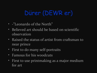Dürer (DEWR er)
• -”Leonardo of the North”
• Believed art should be based on scientific
observation
• Raised the status of artist from craftsman to
near prince
• First to do many self-portraits
• Famous for his woodcuts
• First to use printmaking as a major medium
for art

 