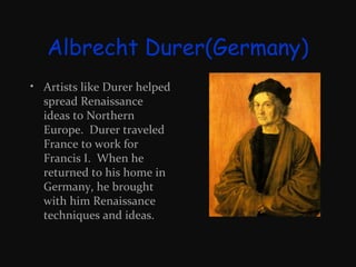 Albrecht Durer(Germany)
• Artists like Durer helped
spread Renaissance
ideas to Northern
Europe. Durer traveled
France to work for
Francis I. When he
returned to his home in
Germany, he brought
with him Renaissance
techniques and ideas.

 