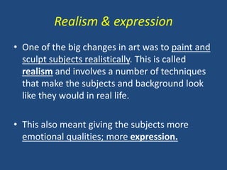 Realism & expression
• One of the big changes in art was to paint and
sculpt subjects realistically. This is called
realism and involves a number of techniques
that make the subjects and background look
like they would in real life.
• This also meant giving the subjects more
emotional qualities; more expression.
 