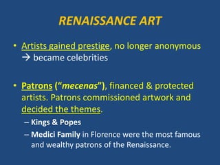 RENAISSANCE ART
• Artists gained prestige, no longer anonymous
 became celebrities
• Patrons (“mecenas”), financed & protected
artists. Patrons commissioned artwork and
decided the themes.
– Kings & Popes
– Medici Family in Florence were the most famous
and wealthy patrons of the Renaissance.
 