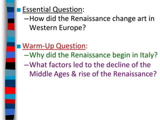 ■Essential Question:
–How did the Renaissance change art in
Western Europe?
■Warm-Up Question:
–Why did the Renaissance begin in Italy?
–What factors led to the decline of the
Middle Ages & rise of the Renaissance?
 