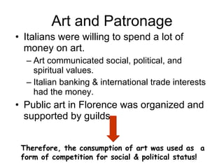 Art and Patronage Italians were willing to spend a lot of money on art. Art communicated social, political, and spiritual values. Italian banking & international trade interests had the money. Public art in Florence was organized and supported by guilds. Therefore, the consumption of art was used as  a form of competition for social & political status! 