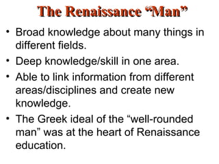 The Renaissance “Man” Broad knowledge about many things in different fields. Deep knowledge/skill in one area. Able to link information from different areas/disciplines and create new knowledge. The Greek ideal of the “well-rounded man” was at the heart of Renaissance education. 