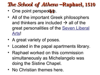 The School of Athens  – Raphael, 1510 -11 One point perspective. All of the important Greek philosophers and thinkers are included    all of the great personalities of the  Seven Liberal Arts ! A great variety of poses. Located in the papal apartments library. Raphael worked on this commission simultaneously as Michelangelo was doing the Sistine Chapel. No Christian themes here. 