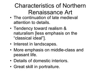 Characteristics of Northern Renaissance Art The continuation of late medieval attention to details. Tendency toward realism & naturalism [less emphasis on the “classical ideal”]. Interest in landscapes. More emphasis on middle-class and peasant life. Details of domestic interiors. Great skill in portraiture. 