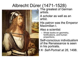 Albrecht Dürer (1471-1528) The greatest of German artists. A scholar as well as an artist. His patron was the Emperor Maximilian I. Also a scientist Wrote books on geometry, fortifications, and human proportions. Self-conscious individualism of the Renaissance is seen in his portraits.    Self-Portrait at 26 , 1498. 